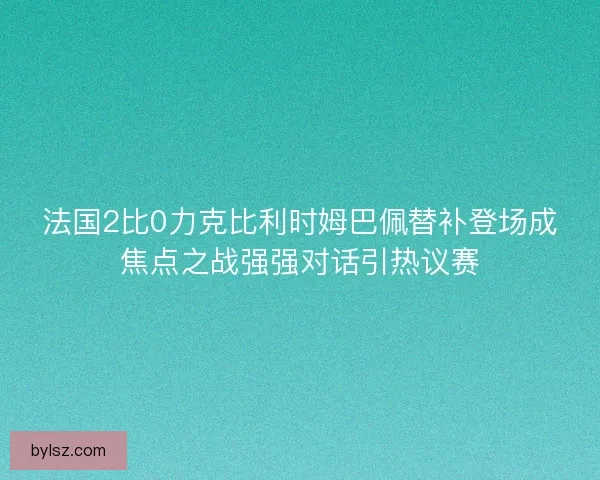 法国2比0力克比利时姆巴佩替补登场成焦点之战强强对话引热议赛 法国2比0力克比利时姆巴佩替补登场成焦点之战强强对话引热议赛