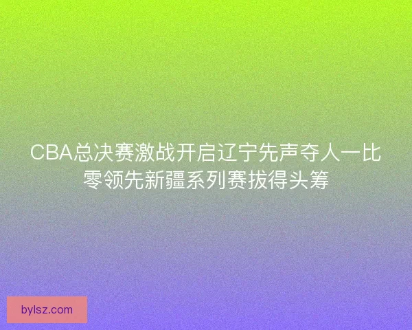 CBA总决赛激战开启辽宁先声夺人一比零领先新疆系列赛拔得头筹 CBA总决赛激战开启辽宁先声夺人一比零领先新疆系列赛拔得头筹