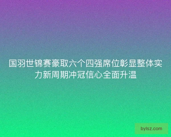 国羽世锦赛豪取六个四强席位彰显整体实力新周期冲冠信心全面升温