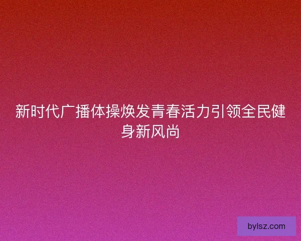 新时代广播体操焕发青春活力引领全民健身新风尚