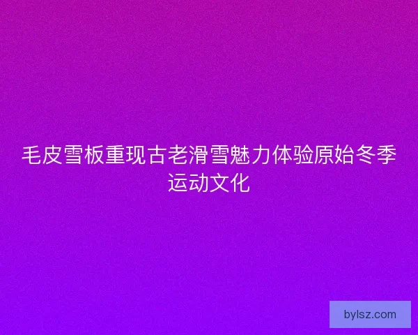 毛皮雪板重现古老滑雪魅力体验原始冬季运动文化