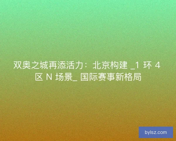 双奥之城再添活力：北京构建 _1 环 4 区 N 场景_ 国际赛事新格局