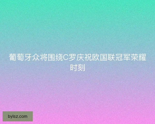 葡萄牙众将围绕C罗庆祝欧国联冠军荣耀时刻
