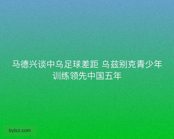 马德兴谈中乌足球差距 乌兹别克青少年训练领先中国五年 马德兴谈中乌足球差距 乌兹别克青少年训练领先中国五年