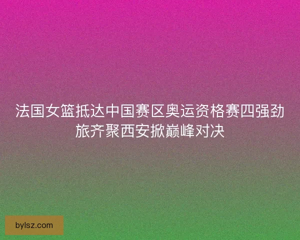 法国女篮抵达中国赛区奥运资格赛四强劲旅齐聚西安掀巅峰对决