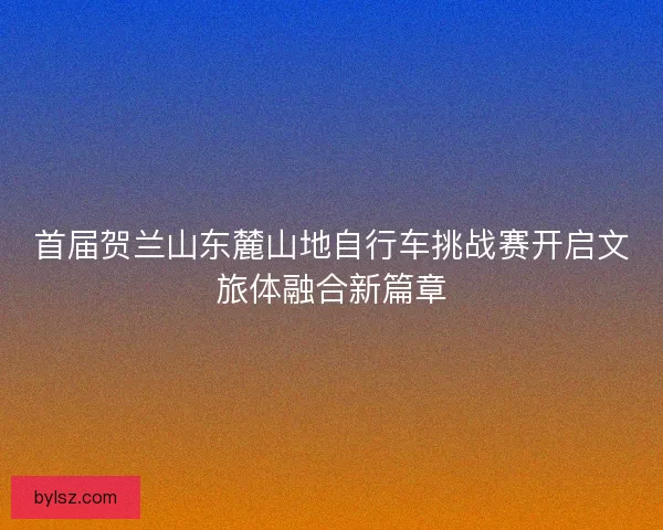 首届贺兰山东麓山地自行车挑战赛开启文旅体融合新篇章