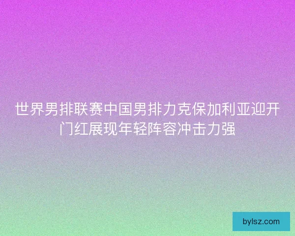 世界男排联赛中国男排力克保加利亚迎开门红展现年轻阵容冲击力强