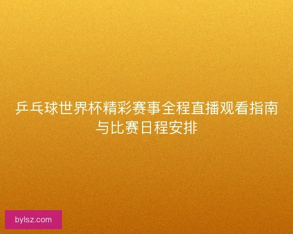 乒乓球世界杯精彩赛事全程直播观看指南与比赛日程安排
