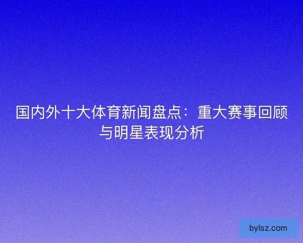 国内外十大体育新闻盘点：重大赛事回顾与明星表现分析
