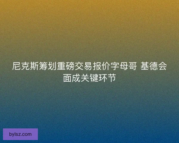 尼克斯筹划重磅交易报价字母哥 基德会面成关键环节