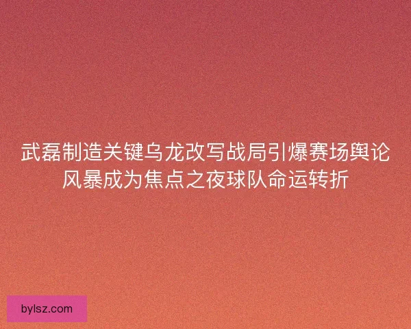 武磊制造关键乌龙改写战局引爆赛场舆论风暴成为焦点之夜球队命运转折 武磊制造关键乌龙改写战局引爆赛场舆论风暴成为焦点之夜球队命运转折