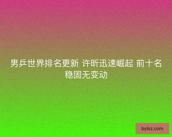男乒世界排名更新 许昕迅速崛起 前十名稳固无变动