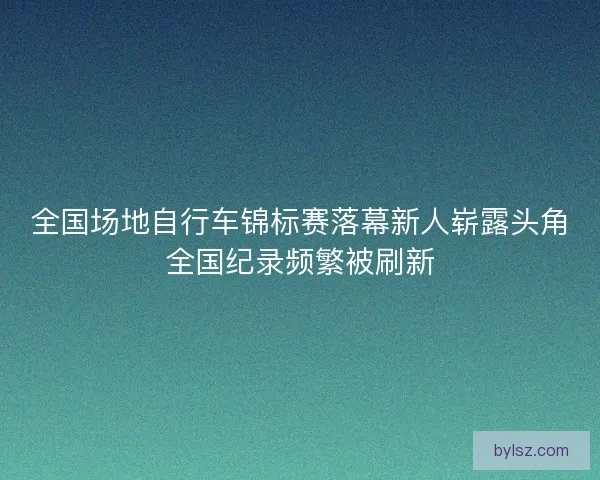 全国场地自行车锦标赛落幕新人崭露头角全国纪录频繁被刷新