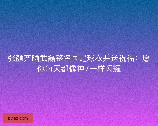 张颜齐晒武磊签名国足球衣并送祝福：愿你每天都像神7一样闪耀
