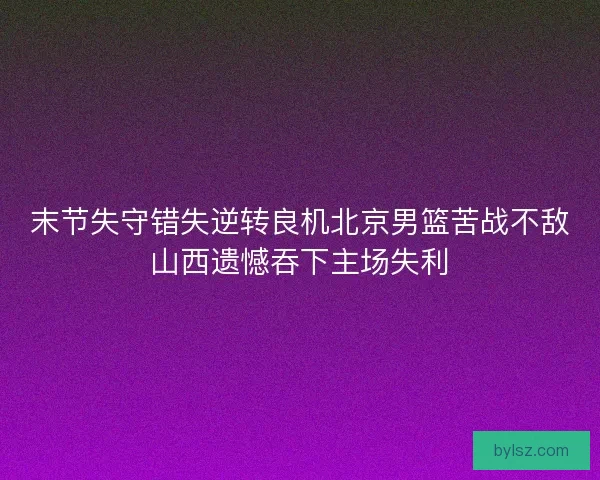 末节失守错失逆转良机北京男篮苦战不敌山西遗憾吞下主场失利