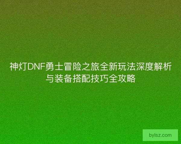 神灯DNF勇士冒险之旅全新玩法深度解析与装备搭配技巧全攻略