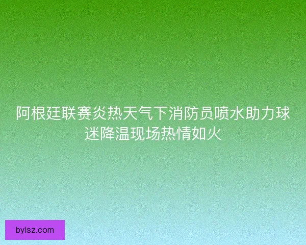阿根廷联赛炎热天气下消防员喷水助力球迷降温现场热情如火