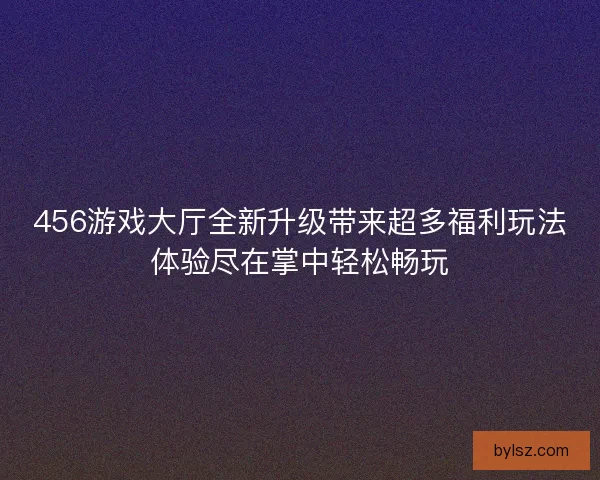 456游戏大厅全新升级带来超多福利玩法体验尽在掌中轻松畅玩 456游戏大厅全新升级带来超多福利玩法体验尽在掌中轻松畅玩
