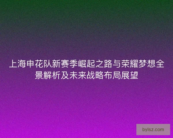 上海申花队新赛季崛起之路与荣耀梦想全景解析及未来战略布局展望