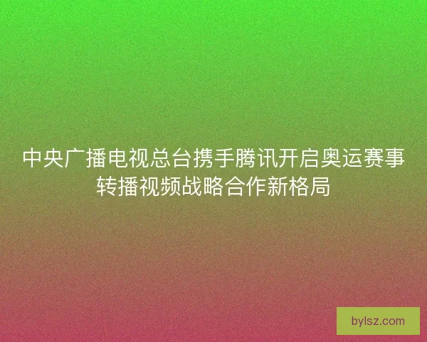 中央广播电视总台携手腾讯开启奥运赛事转播视频战略合作新格局