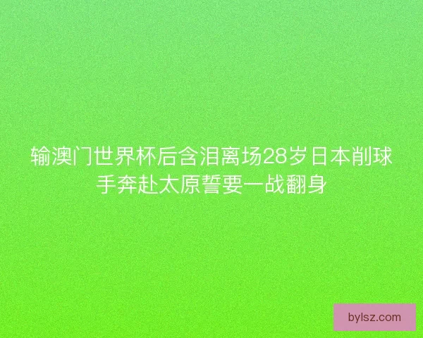 输澳门世界杯后含泪离场28岁日本削球手奔赴太原誓要一战翻身