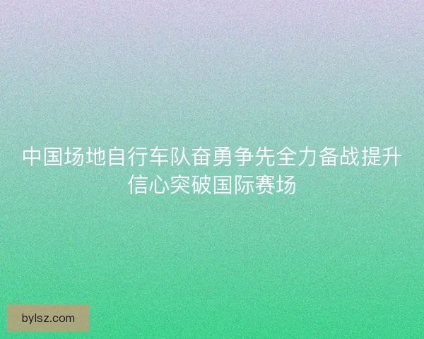 中国场地自行车队奋勇争先全力备战提升信心突破国际赛场