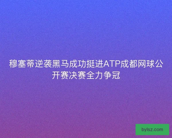 穆塞蒂逆袭黑马成功挺进ATP成都网球公开赛决赛全力争冠